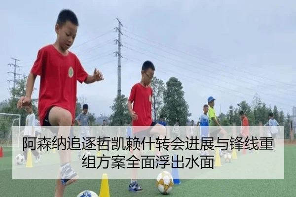 阿森纳追逐哲凯赖什转会进展与锋线重组方案全面浮出水面