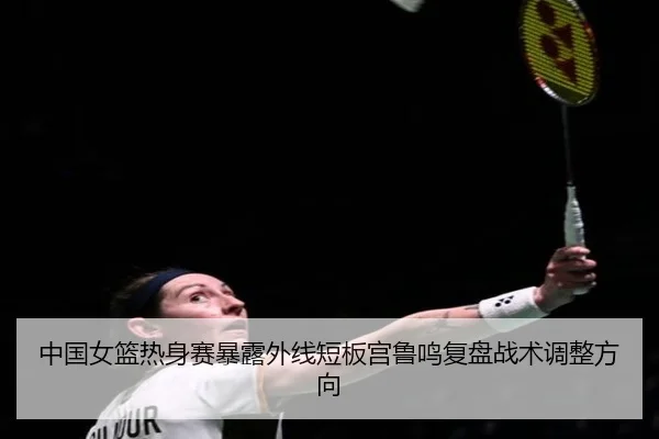 中国女篮热身赛暴露外线短板宫鲁鸣复盘战术调整方向
